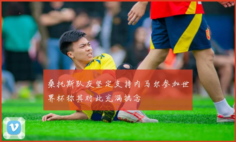 桑托斯队友坚定支持内马尔参加世界杯称其对此充满执念