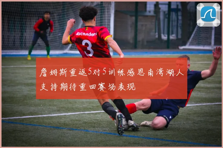 詹姆斯重返5对5训练感恩南湾湖人支持期待重回赛场表现