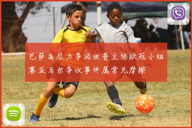 巴萨高层力争诺坎普主场欧冠小组赛亚马尔争议事件属常见摩擦