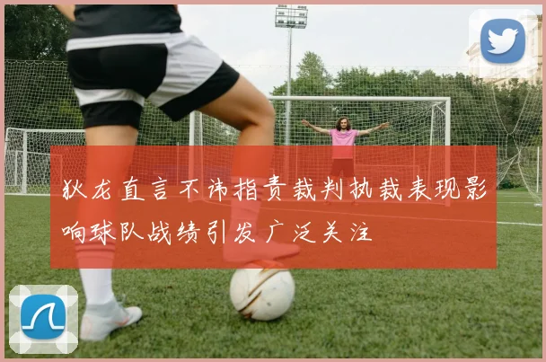 狄龙直言不讳指责裁判执裁表现影响球队战绩引发广泛关注