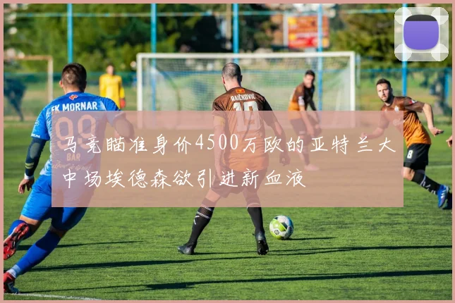 马竞瞄准身价4500万欧的亚特兰大中场埃德森欲引进新血液