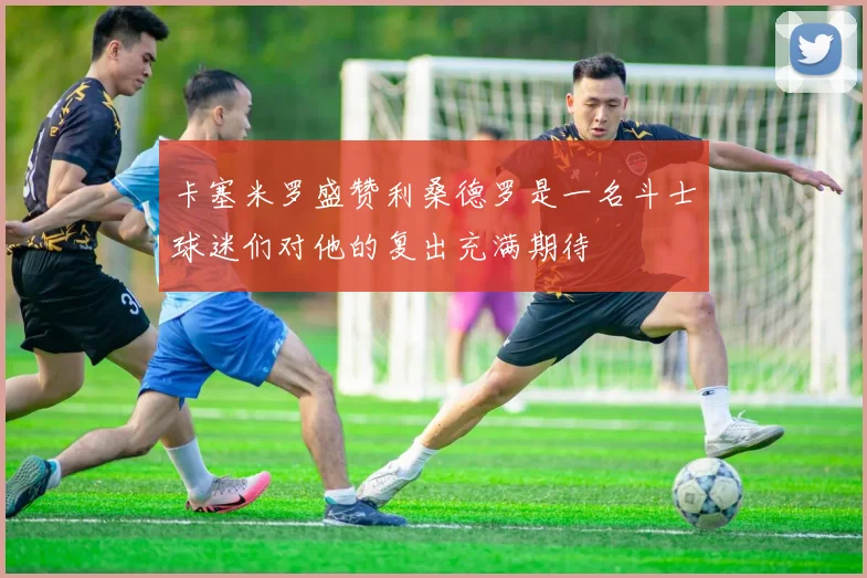 卡塞米罗盛赞利桑德罗是一名斗士球迷们对他的复出充满期待