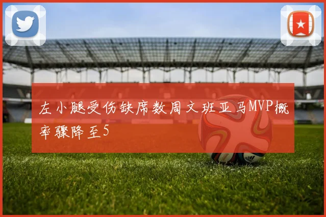 左小腿受伤缺席数周文班亚马MVP概率骤降至5