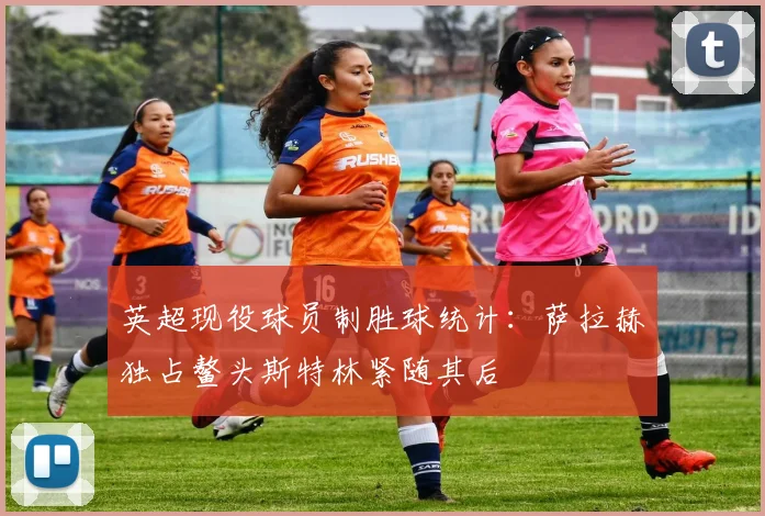 英超现役球员制胜球统计：萨拉赫独占鳌头斯特林紧随其后