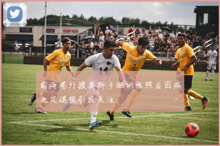 前海港外援奥斯卡晒训练照后因病决定退役引发关注