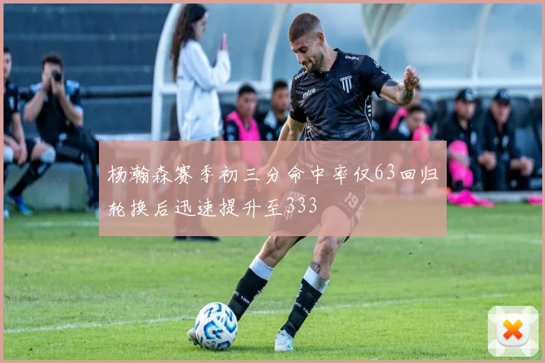 杨瀚森赛季初三分命中率仅63回归轮换后迅速提升至333