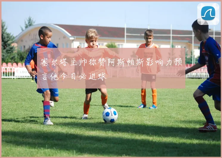 塞尔塔主帅称赞阿斯帕斯影响力预言他今日必进球