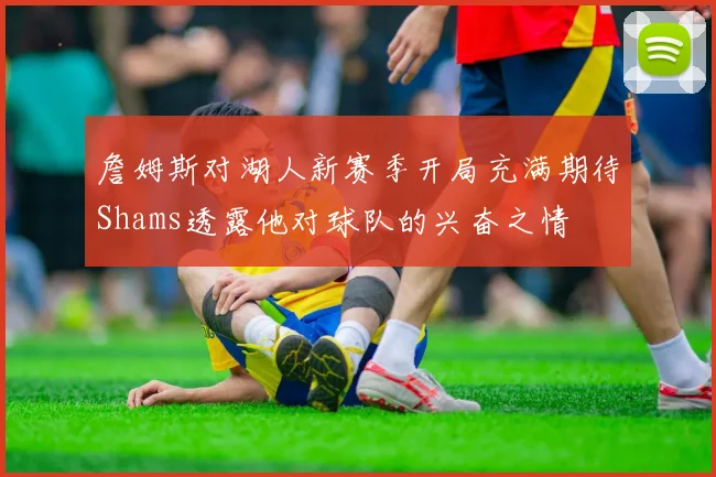 詹姆斯对湖人新赛季开局充满期待Shams透露他对球队的兴奋之情