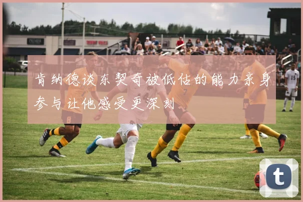 肯纳德谈东契奇被低估的能力亲身参与让他感受更深刻