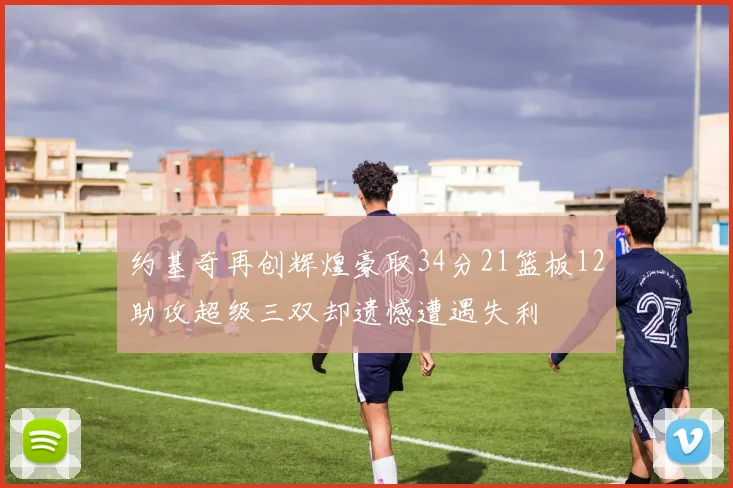 约基奇再创辉煌豪取34分21篮板12助攻超级三双却遗憾遭遇失利