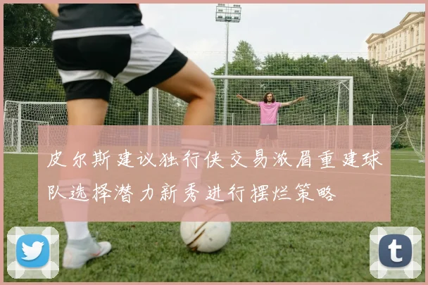 皮尔斯建议独行侠交易浓眉重建球队选择潜力新秀进行摆烂策略