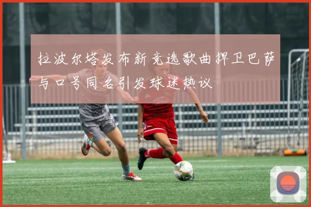 拉波尔塔发布新竞选歌曲捍卫巴萨与口号同名引发球迷热议