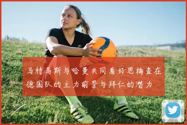 马特乌斯与哈曼共同看好恩梅查在德国队的主力前景与拜仁的潜力