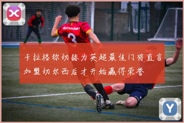 卡拉格称切赫为英超最佳门将直言加盟切尔西后才开始赢得荣誉