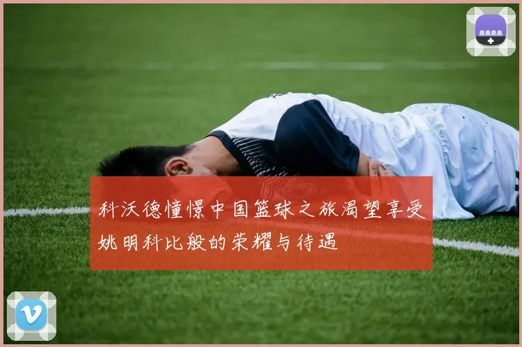 科沃德憧憬中国篮球之旅渴望享受姚明科比般的荣耀与待遇