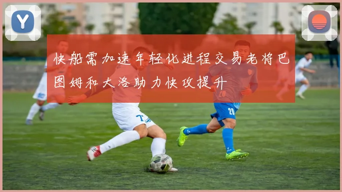 快船需加速年轻化进程交易老将巴图姆和大洛助力快攻提升