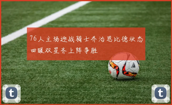 76人主场迎战骑士乔治恩比德状态回暖双星齐上阵争胜