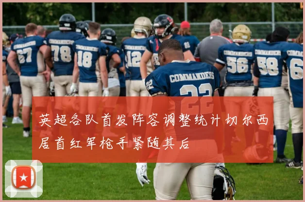英超各队首发阵容调整统计切尔西居首红军枪手紧随其后