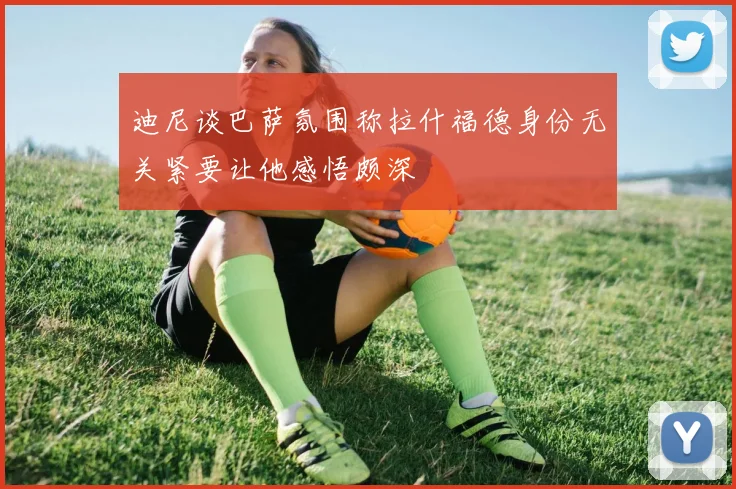 迪尼谈巴萨氛围称拉什福德身份无关紧要让他感悟颇深
