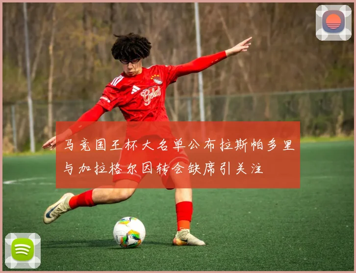 马竞国王杯大名单公布拉斯帕多里与加拉格尔因转会缺席引关注