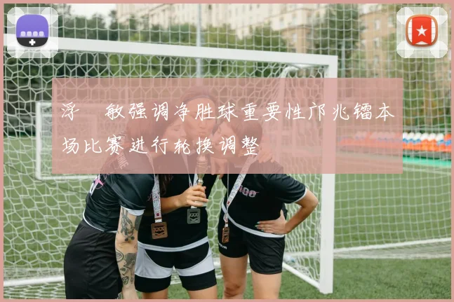浮嶋敏强调净胜球重要性邝兆镭本场比赛进行轮换调整