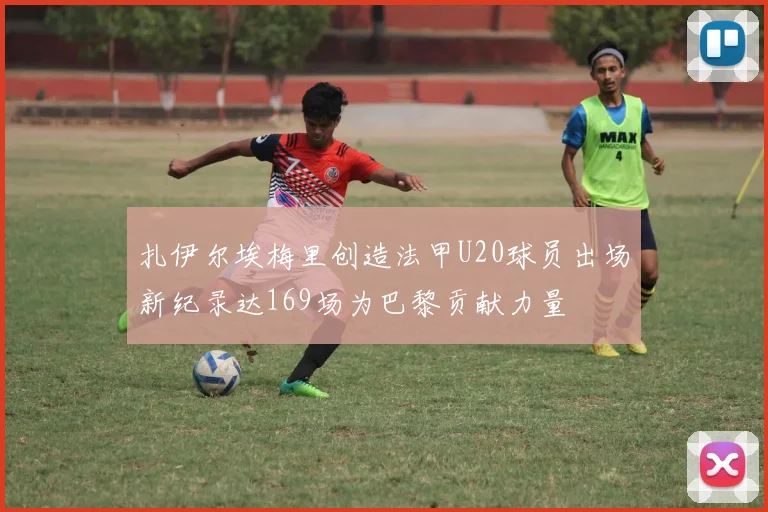 扎伊尔埃梅里创造法甲U20球员出场新纪录达169场为巴黎贡献力量