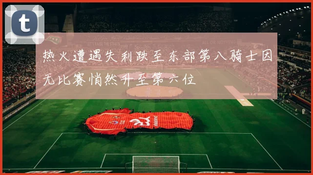 热火遭遇失利跌至东部第八骑士因无比赛悄然升至第六位