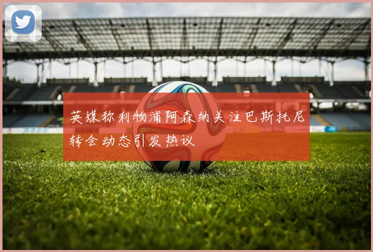英媒称利物浦阿森纳关注巴斯托尼转会动态引发热议