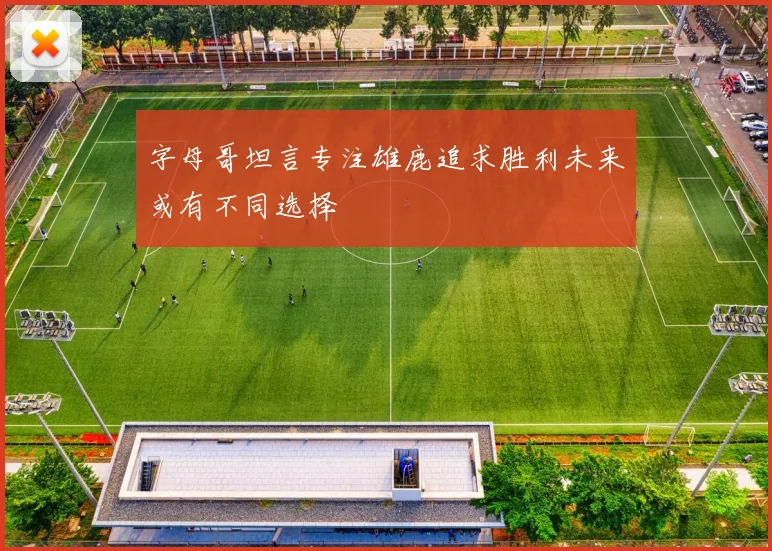 字母哥坦言专注雄鹿追求胜利未来或有不同选择