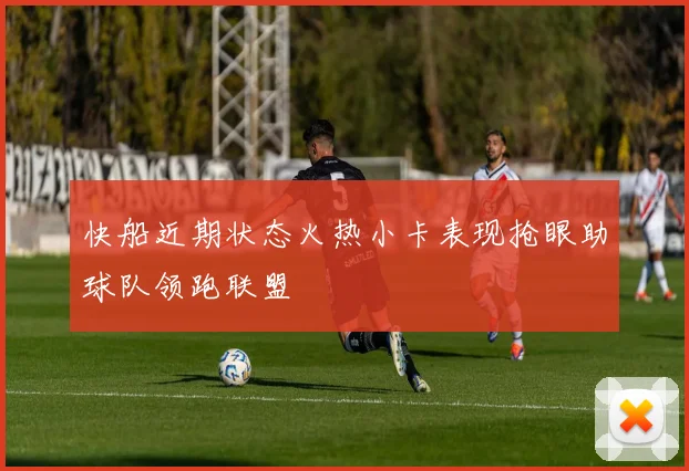 快船近期状态火热小卡表现抢眼助球队领跑联盟