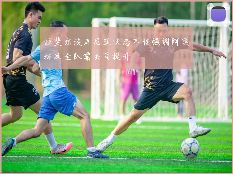 拉斐尔谈库尼亚状态不佳强调阿莫林及全队需共同提升