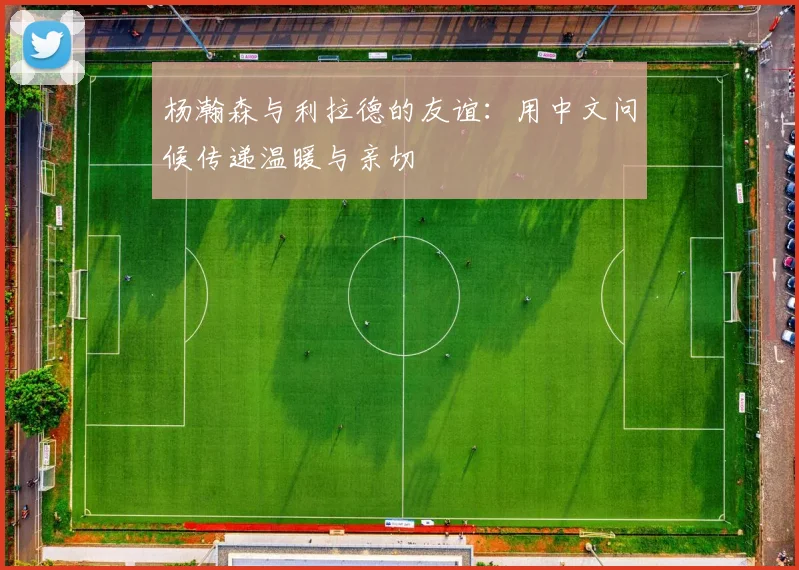杨瀚森与利拉德的友谊：用中文问候传递温暖与亲切