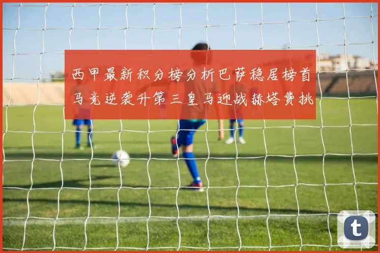 西甲最新积分榜分析巴萨稳居榜首马竞逆袭升第三皇马迎战赫塔费挑战