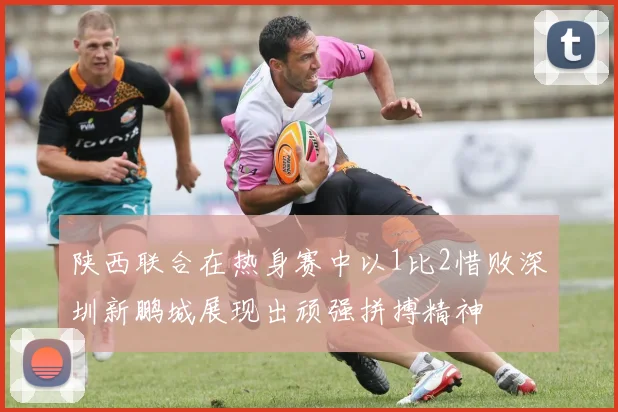 陕西联合在热身赛中以1比2惜败深圳新鹏城展现出顽强拼搏精神