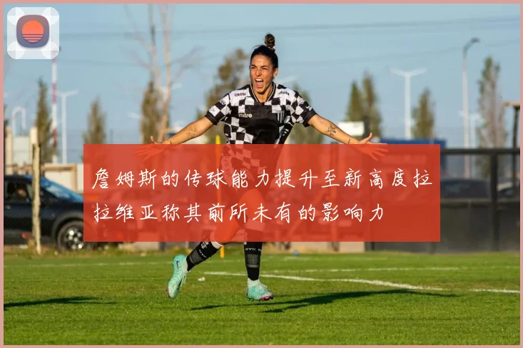 詹姆斯的传球能力提升至新高度拉拉维亚称其前所未有的影响力