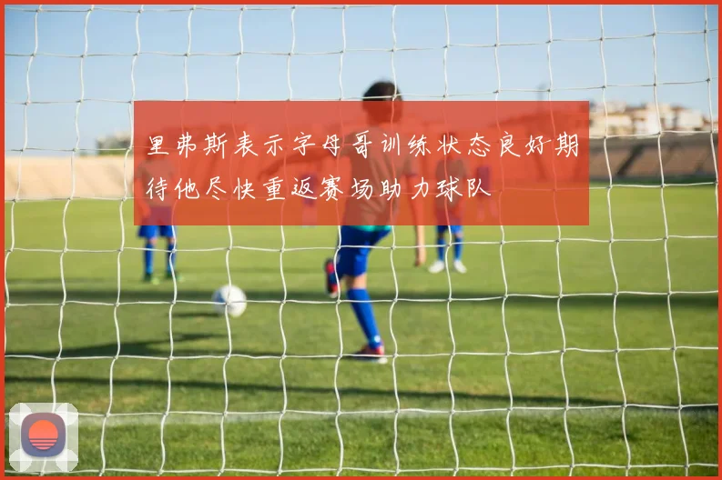 里弗斯表示字母哥训练状态良好期待他尽快重返赛场助力球队