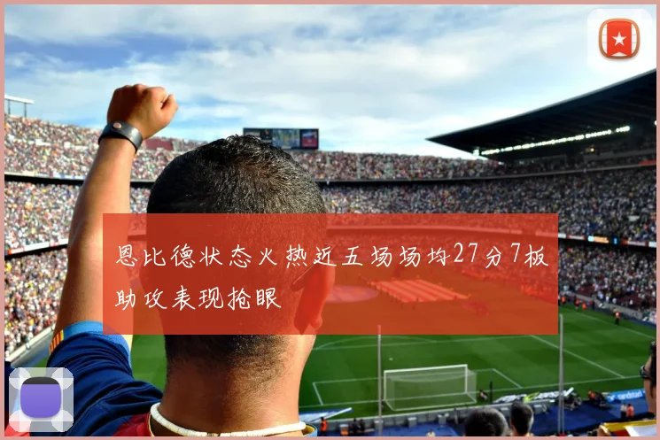 恩比德状态火热近五场场均27分7板助攻表现抢眼