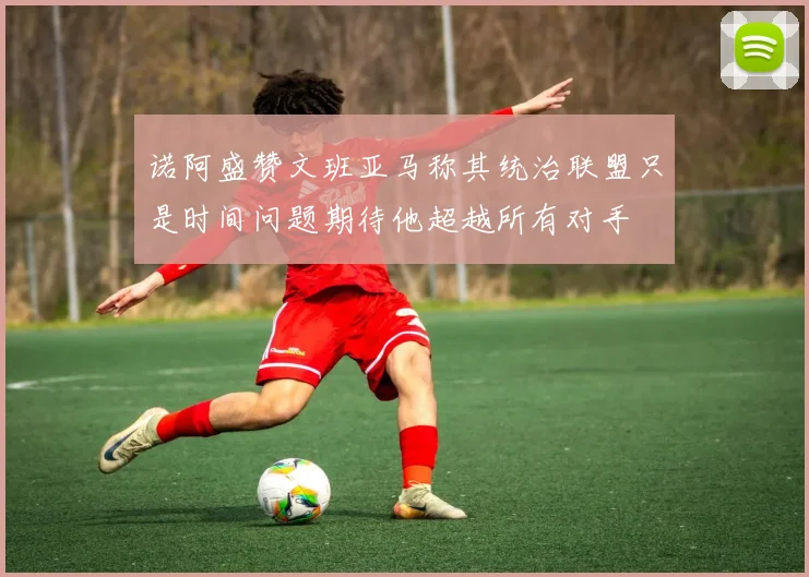 诺阿盛赞文班亚马称其统治联盟只是时间问题期待他超越所有对手