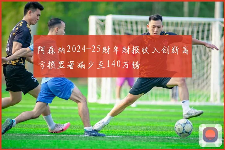 阿森纳2024-25财年财报收入创新高亏损显著减少至140万镑