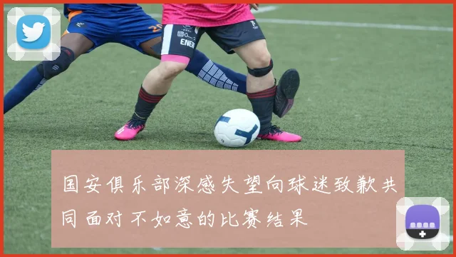 国安俱乐部深感失望向球迷致歉共同面对不如意的比赛结果