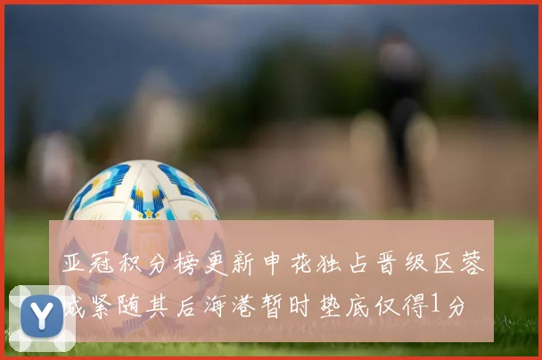 亚冠积分榜更新申花独占晋级区蓉城紧随其后海港暂时垫底仅得1分