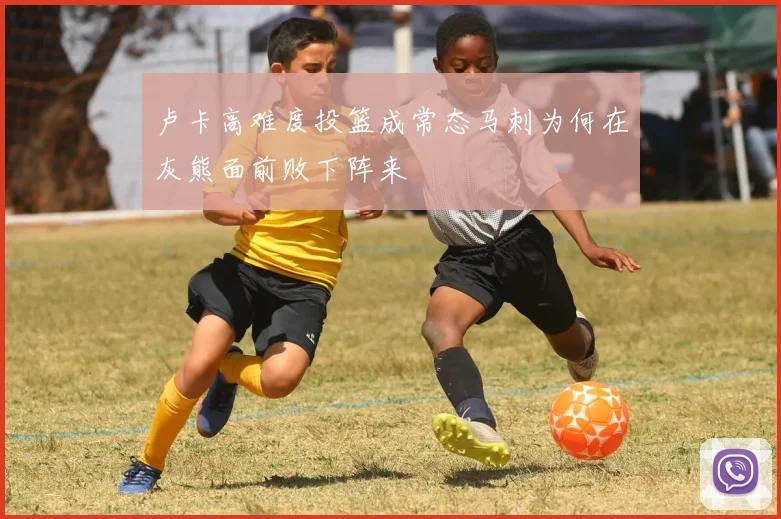 卢卡高难度投篮成常态马刺为何在灰熊面前败下阵来