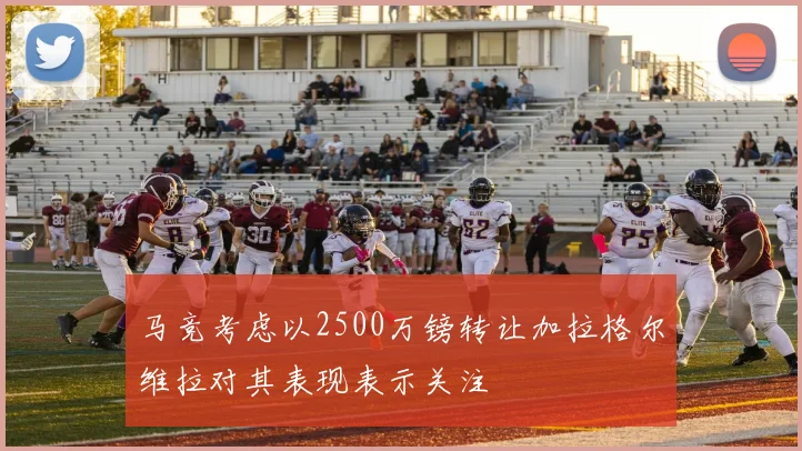 马竞考虑以2500万镑转让加拉格尔维拉对其表现表示关注
