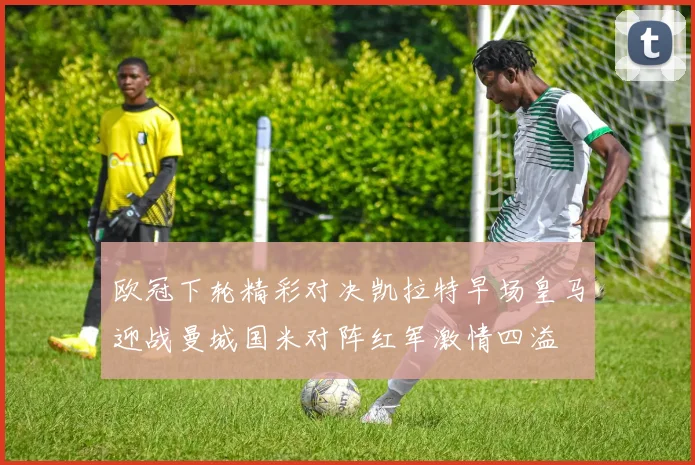 欧冠下轮精彩对决凯拉特早场皇马迎战曼城国米对阵红军激情四溢