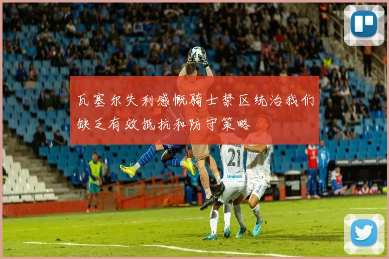 瓦塞尔失利感慨骑士禁区统治我们缺乏有效抵抗和防守策略