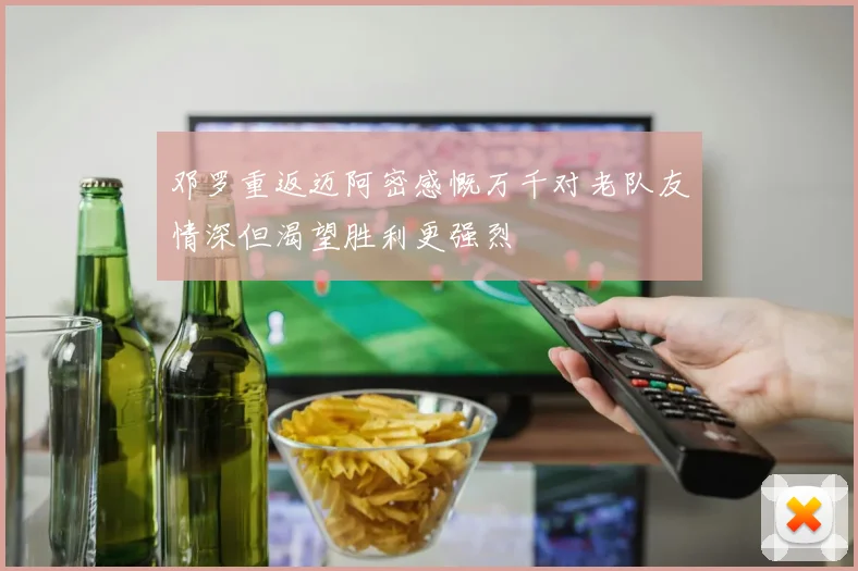 邓罗重返迈阿密感慨万千对老队友情深但渴望胜利更强烈