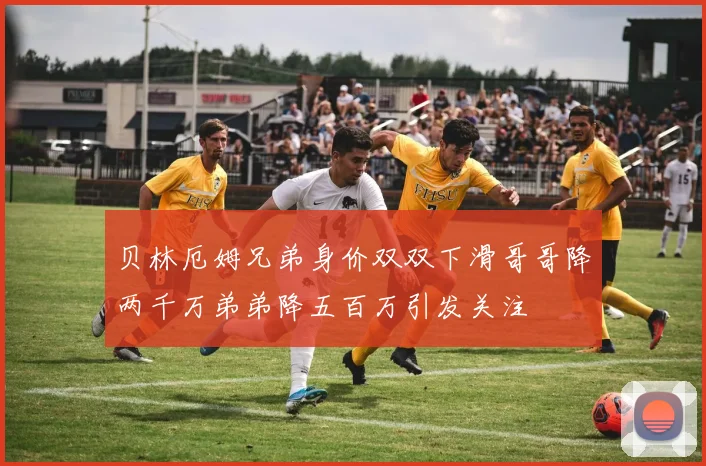贝林厄姆兄弟身价双双下滑哥哥降两千万弟弟降五百万引发关注
