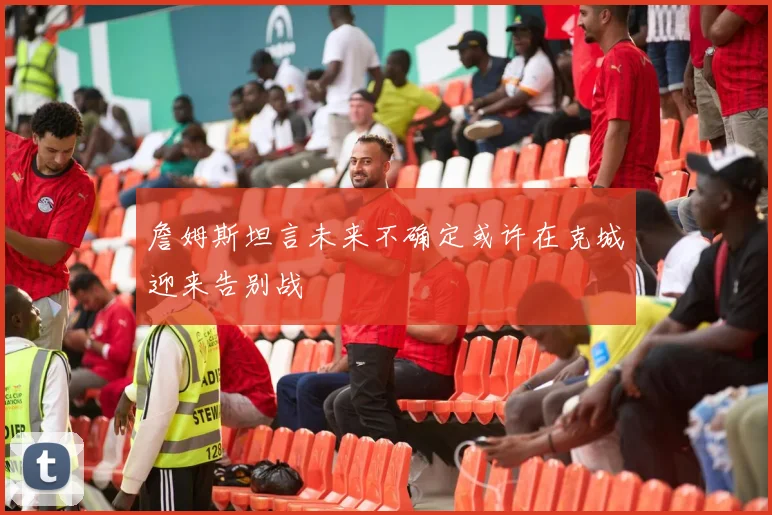 詹姆斯坦言未来不确定或许在克城迎来告别战